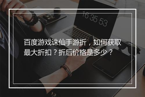 百度游戏诛仙手游折,如何获取最大折扣?折后价格是多少?