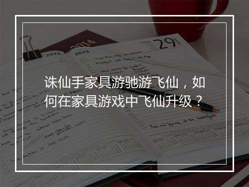 诛仙手家具游驰游飞仙,如何在家具游戏中飞仙升级?