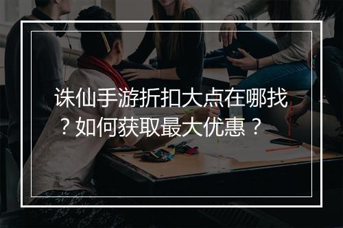 诛仙手游折扣大点在哪找?如何获取最大优惠?