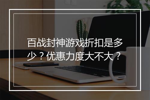 百战封神游戏折扣是多少?优惠力度大不大?