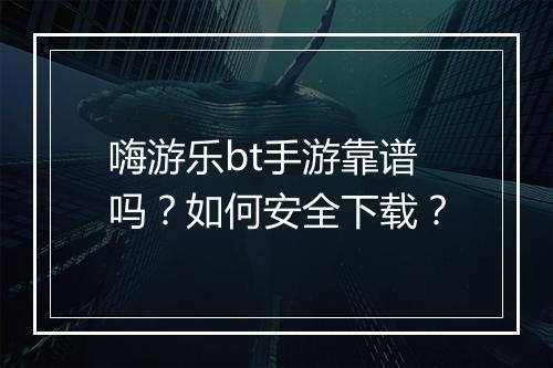 嗨游乐bt手游靠谱吗？如何安全下载？