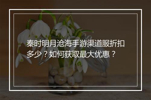 秦时明月沧海手游渠道服折扣多少?如何获取最大优惠?