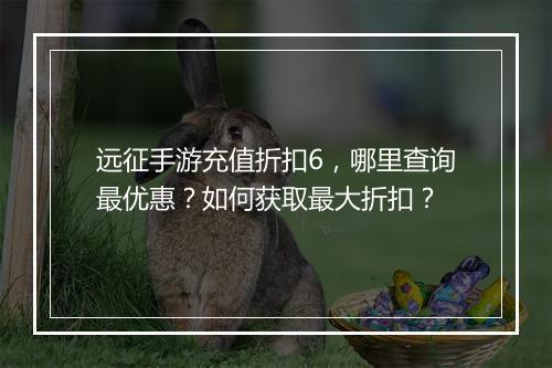远征手游充值折扣6,哪里查询最优惠?如何获取最大折扣?