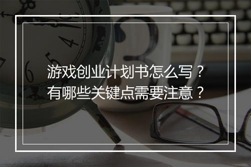 游戏创业计划书怎么写?有哪些关键点需要注意?