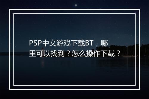 PSP中文游戏下载BT,哪里可以找到?怎么操作下载?