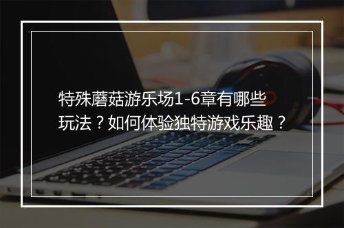 特殊蘑菇游乐场1-6章有哪些玩法?如何体验独特游戏乐趣?