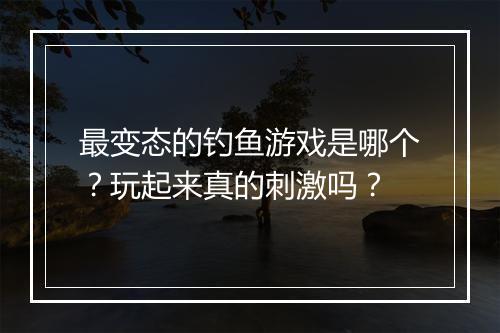 最变态的钓鱼游戏是哪个?玩起来真的刺激吗?