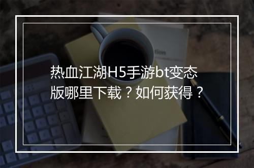 热血江湖H5手游bt变态版哪里下载?如何获得?