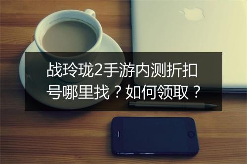战玲珑2手游内测折扣号哪里找？如何领取？