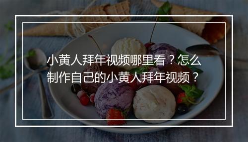 小黄人拜年视频哪里看?怎么制作自己的小黄人拜年视频?