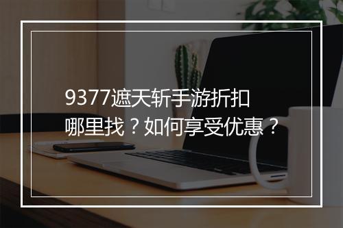 9377遮天斩手游折扣哪里找?如何享受优惠?