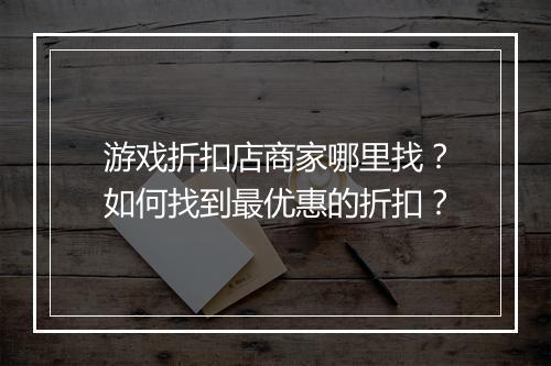 游戏折扣店商家哪里找?如何找到最优惠的折扣?