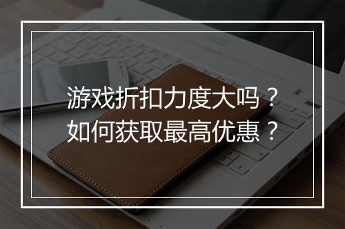 游戏折扣力度大吗？如何获取最高优惠？