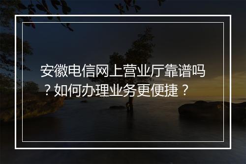 安徽电信网上营业厅靠谱吗?如何办理业务更便捷?