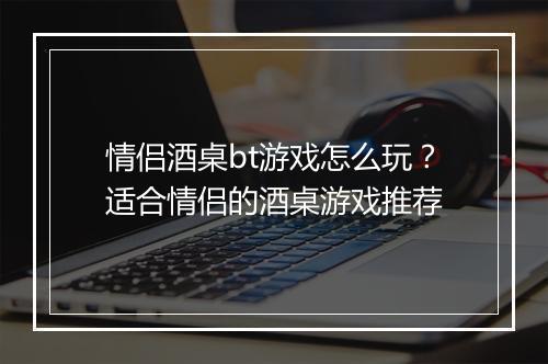 情侣酒桌bt游戏怎么玩?适合情侣的酒桌游戏推荐