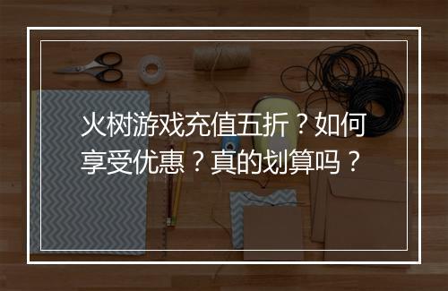 火树游戏充值五折？如何享受优惠？真的划算吗？