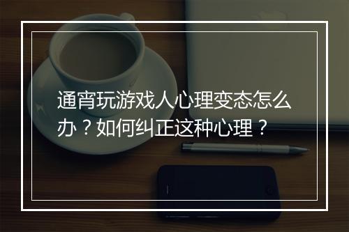 通宵玩游戏人心理变态怎么办?如何纠正这种心理?