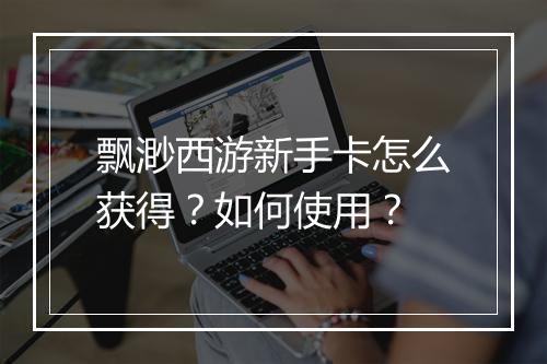 飘渺西游新手卡怎么获得?如何使用?