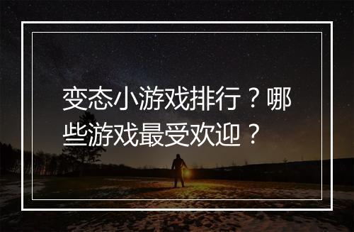 变态小游戏排行?哪些游戏最受欢迎?