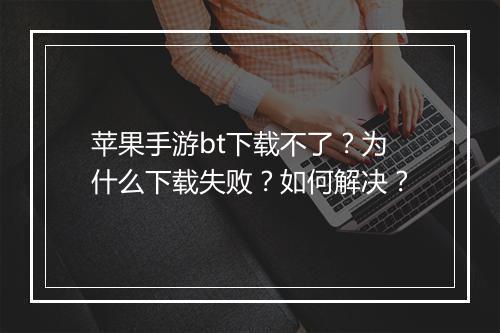 苹果手游bt下载不了?为什么下载失败?如何解决?