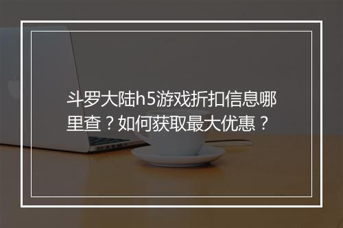 斗罗大陆h5游戏折扣信息哪里查?如何获取最大优惠?