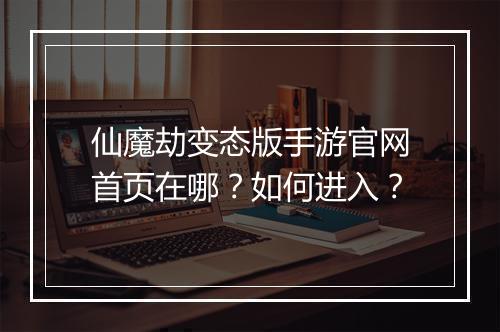 仙魔劫变态版手游官网首页在哪？如何进入？