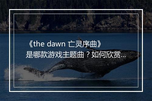 《the dawn 亡灵序曲》是哪款游戏主题曲？如何欣赏其魅力？