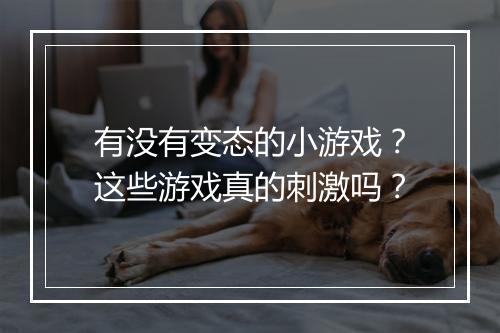 有没有变态的小游戏?这些游戏真的刺激吗?