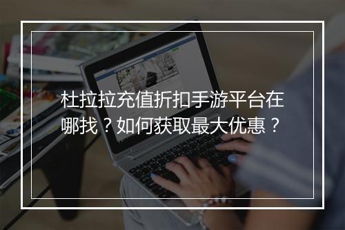 杜拉拉充值折扣手游平台在哪找？如何获取最大优惠？