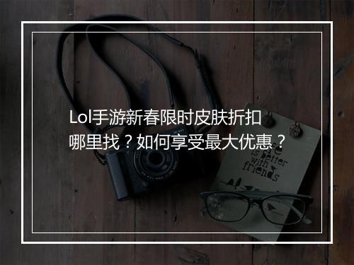 Lol手游新春限时皮肤折扣哪里找?如何享受最大优惠?