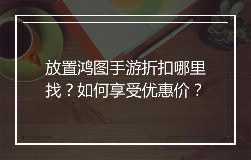 放置鸿图手游折扣哪里找?如何享受优惠价?