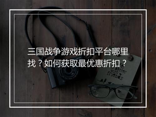 三国战争游戏折扣平台哪里找?如何获取最优惠折扣?