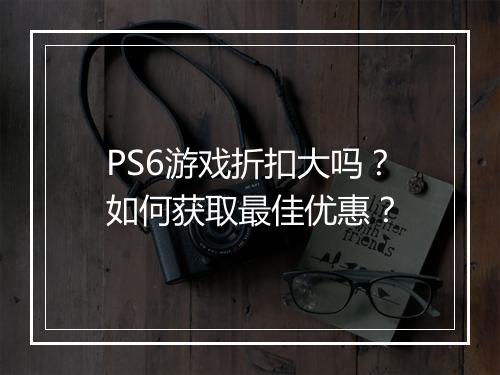 PS6游戏折扣大吗？如何获取最佳优惠？