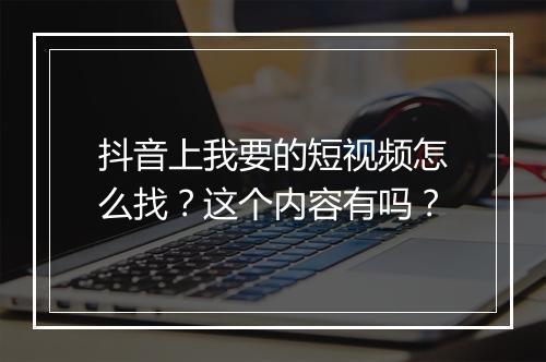 抖音上我要的短视频怎么找？这个内容有吗？