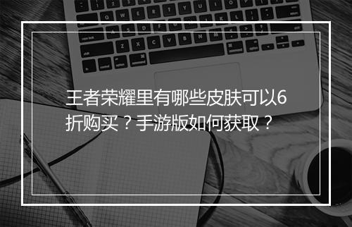 王者荣耀里有哪些皮肤可以6折购买？手游版如何获取？
