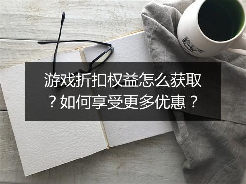 游戏折扣权益怎么获取?如何享受更多优惠?
