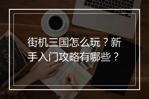街机三国怎么玩?新手入门攻略有哪些?