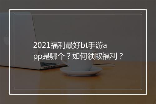2021福利最好bt手游app是哪个?如何领取福利?