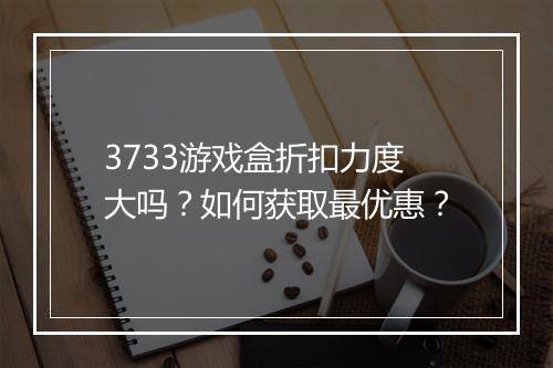 3733游戏盒折扣力度大吗？如何获取最优惠？