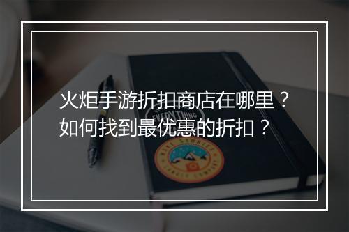 火炬手游折扣商店在哪里?如何找到最优惠的折扣?