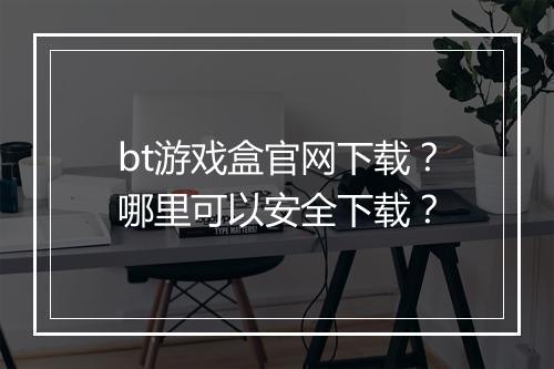 bt游戏盒官网下载?哪里可以安全下载?