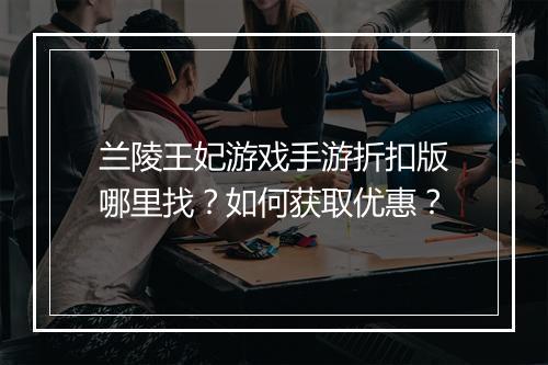 兰陵王妃游戏手游折扣版哪里找?如何获取优惠?