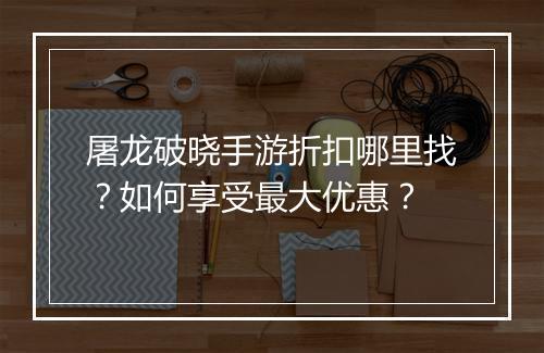 屠龙破晓手游折扣哪里找?如何享受最大优惠?