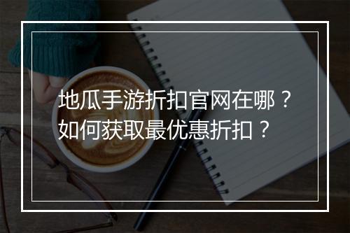地瓜手游折扣官网在哪?如何获取最优惠折扣?