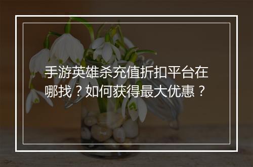 手游英雄杀充值折扣平台在哪找?如何获得最大优惠?