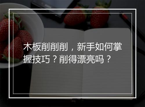 木板削削削,新手如何掌握技巧?削得漂亮吗?