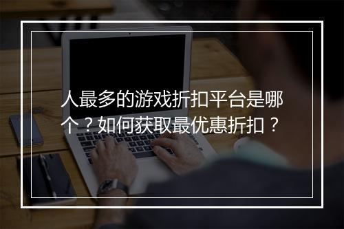 人最多的游戏折扣平台是哪个?如何获取最优惠折扣?