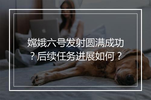 嫦娥六号发射圆满成功?后续任务进展如何?