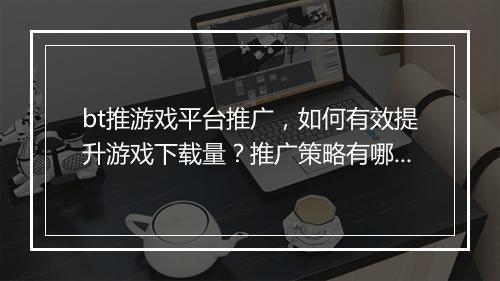 bt推游戏平台推广,如何有效提升游戏下载量?推广策略有哪些?