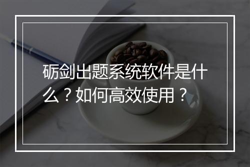 砺剑出题系统软件是什么?如何高效使用?